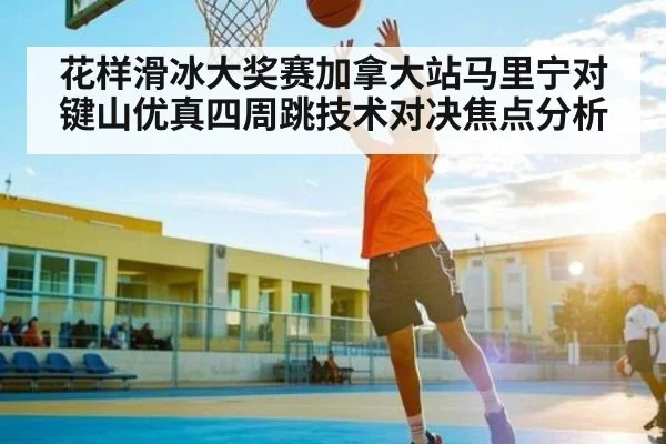 花样滑冰大奖赛加拿大站马里宁对键山优真四周跳技术对决焦点分析