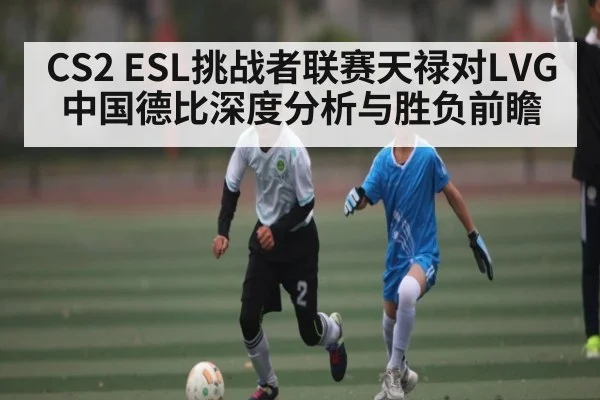 CS2 ESL挑战者联赛天禄对LVG中国德比深度分析与胜负前瞻